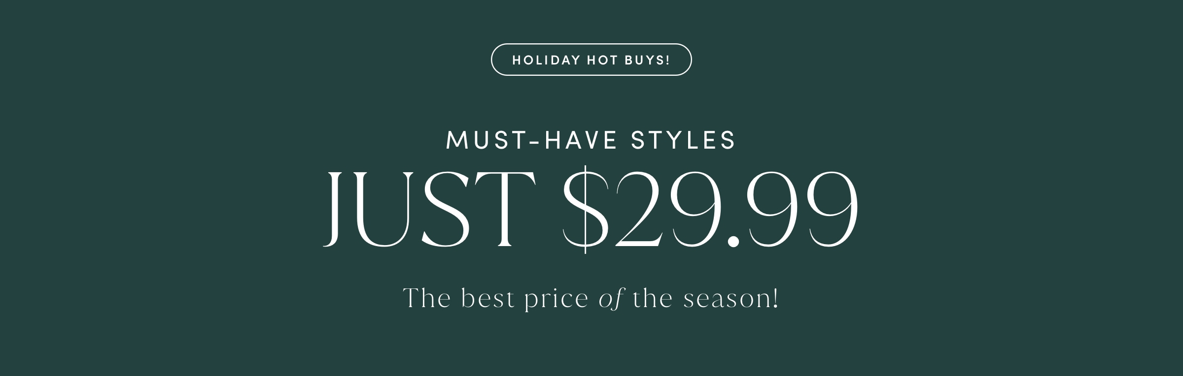 HOLIDAY HOT BUYS! MUST-HAVE STYLES JUST $29.99. The best price of the season!