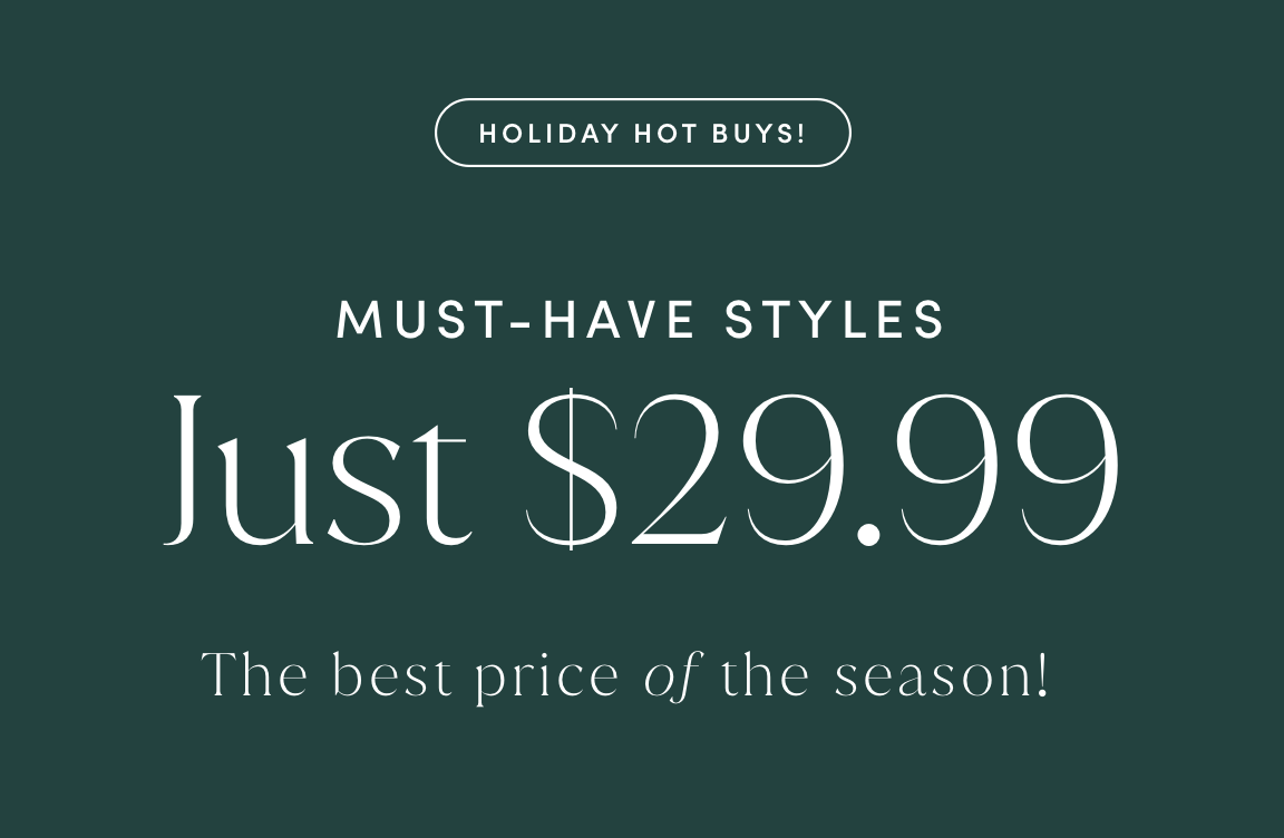 HOLIDAY HOT BUYS! MUST-HAVE STYLES JUST $29.99. The best price of the season!